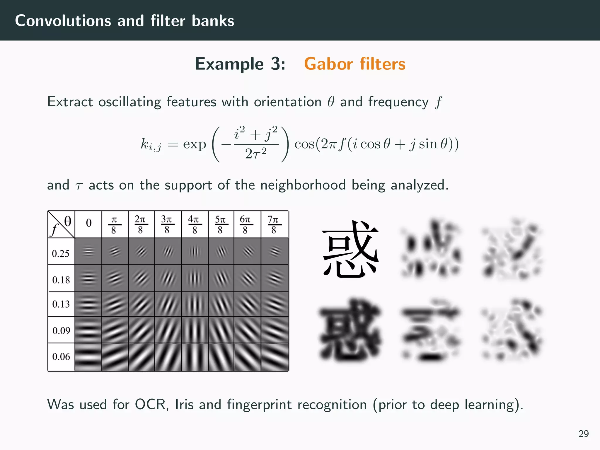 Convolutions and ﬁlter banks
Example 3: Gabor ﬁlters
Extract oscillating features with orientation θ and frequency f
ki,j = exp −
i2
+ j2
2τ2
cos(2πf(i cos θ + j sin θ))
and τ acts on the support of the neighborhood being analyzed.
Was used for OCR, Iris and ﬁngerprint recognition (prior to deep learning).
29
 