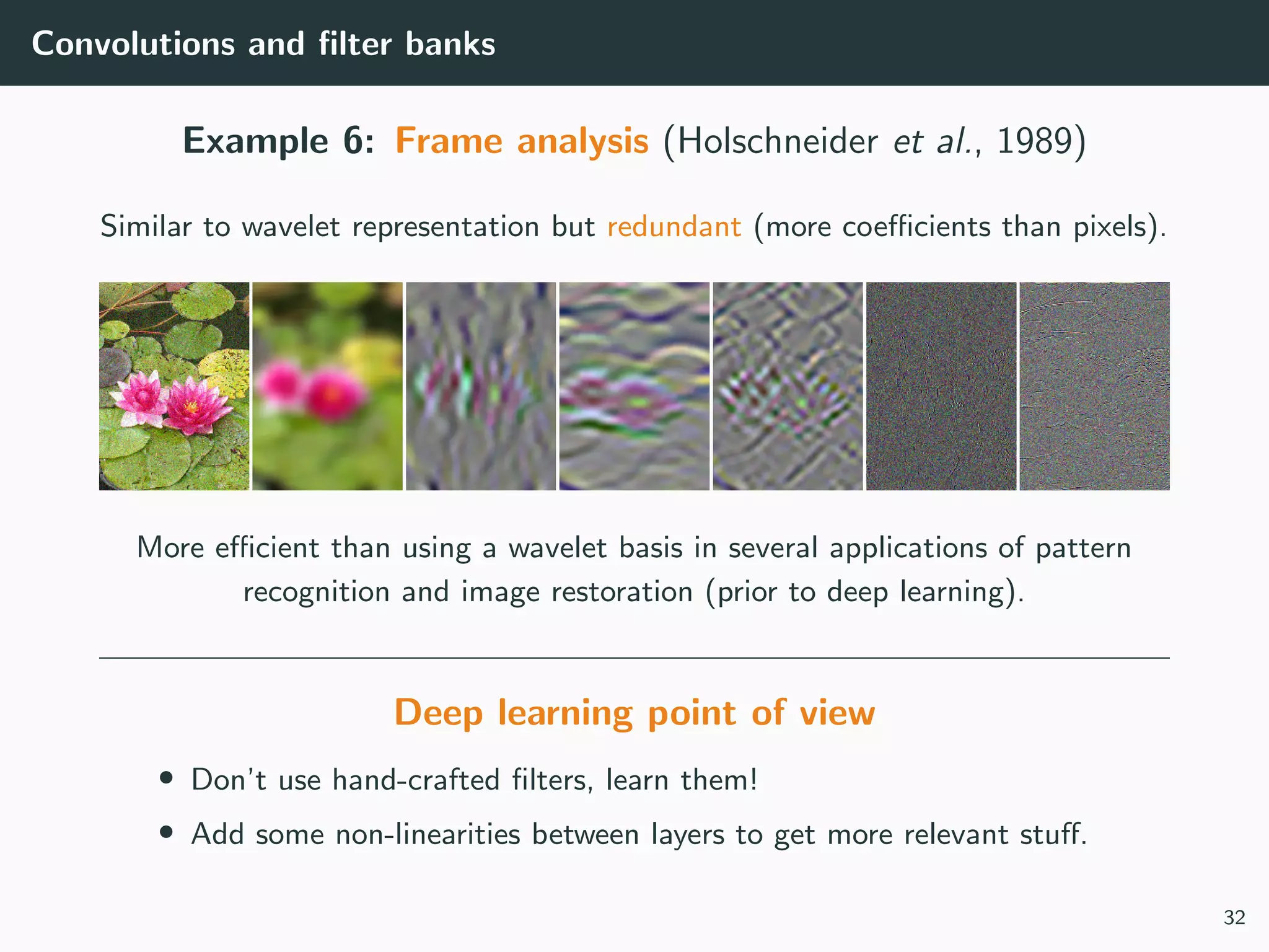 Convolutions and ﬁlter banks
Example 6: Frame analysis (Holschneider et al., 1989)
Similar to wavelet representation but redundant (more coeﬃcients than pixels).
More eﬃcient than using a wavelet basis in several applications of pattern
recognition and image restoration (prior to deep learning).
Deep learning point of view
• Don’t use hand-crafted ﬁlters, learn them!
• Add some non-linearities between layers to get more relevant stuﬀ.
32
 