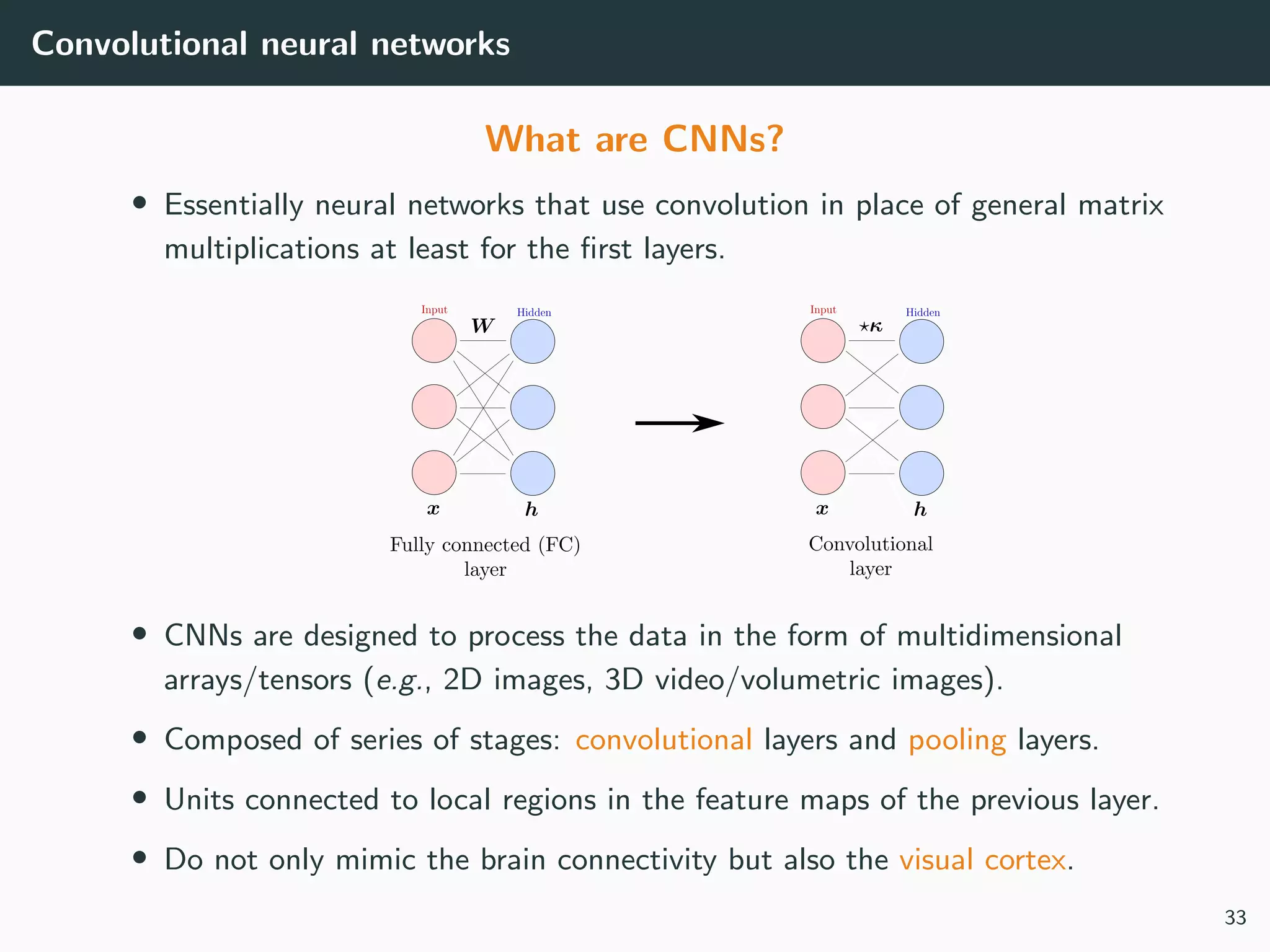 Convolutional neural networks
What are CNNs?
• Essentially neural networks that use convolution in place of general matrix
multiplications at least for the ﬁrst layers.
• CNNs are designed to process the data in the form of multidimensional
arrays/tensors (e.g., 2D images, 3D video/volumetric images).
• Composed of series of stages: convolutional layers and pooling layers.
• Units connected to local regions in the feature maps of the previous layer.
• Do not only mimic the brain connectivity but also the visual cortex.
33
 