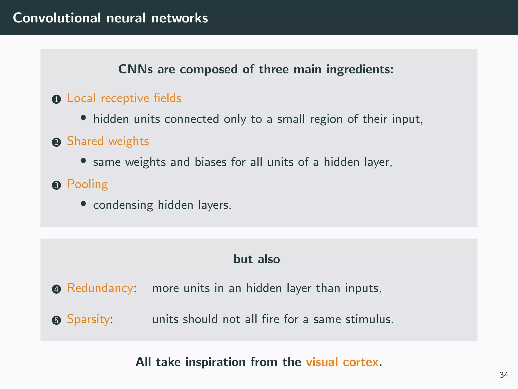 Convolutional neural networks
CNNs are composed of three main ingredients:
1 Local receptive ﬁelds
• hidden units connected only to a small region of their input,
2 Shared weights
• same weights and biases for all units of a hidden layer,
3 Pooling
• condensing hidden layers.
but also
4 Redundancy: more units in an hidden layer than inputs,
5 Sparsity: units should not all ﬁre for a same stimulus.
All take inspiration from the visual cortex.
34
 