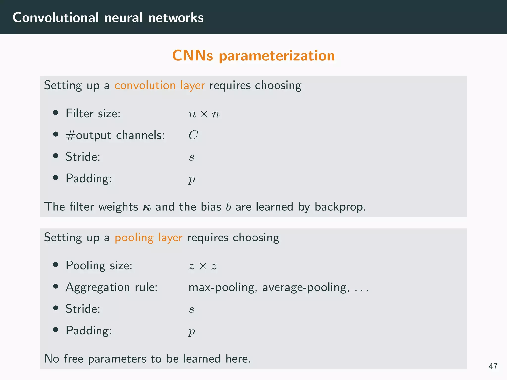 Convolutional neural networks
CNNs parameterization
Setting up a convolution layer requires choosing
• Filter size: n × n
• #output channels: C
• Stride: s
• Padding: p
The ﬁlter weights κ and the bias b are learned by backprop.
Setting up a pooling layer requires choosing
• Pooling size: z × z
• Aggregation rule: max-pooling, average-pooling, . . .
• Stride: s
• Padding: p
No free parameters to be learned here.
47
 