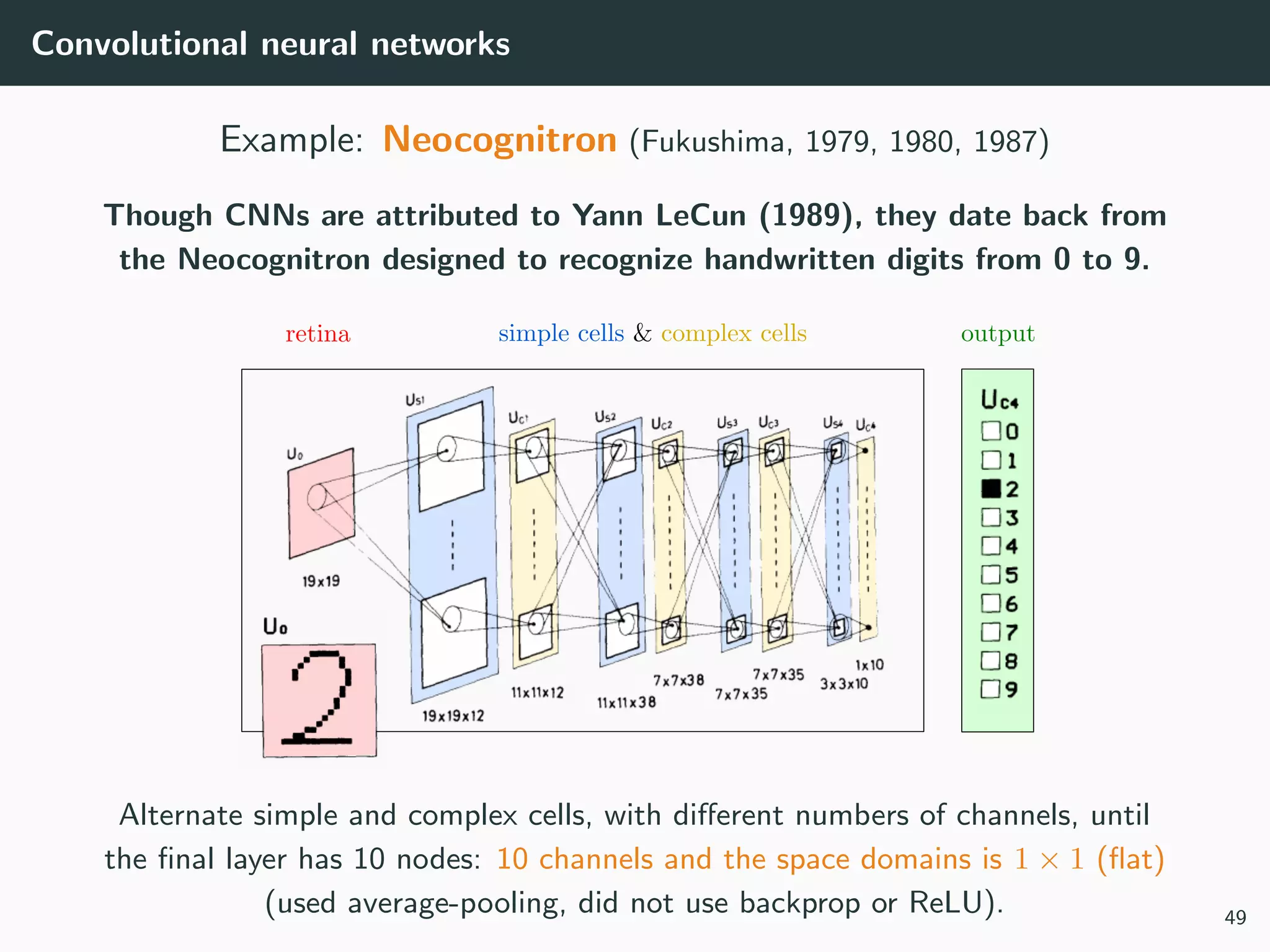 Convolutional neural networks
Example: Neocognitron (Fukushima, 1979, 1980, 1987)
Though CNNs are attributed to Yann LeCun (1989), they date back from
the Neocognitron designed to recognize handwritten digits from 0 to 9.
Alternate simple and complex cells, with diﬀerent numbers of channels, until
the ﬁnal layer has 10 nodes: 10 channels and the space domains is 1 × 1 (ﬂat)
(used average-pooling, did not use backprop or ReLU). 49
 