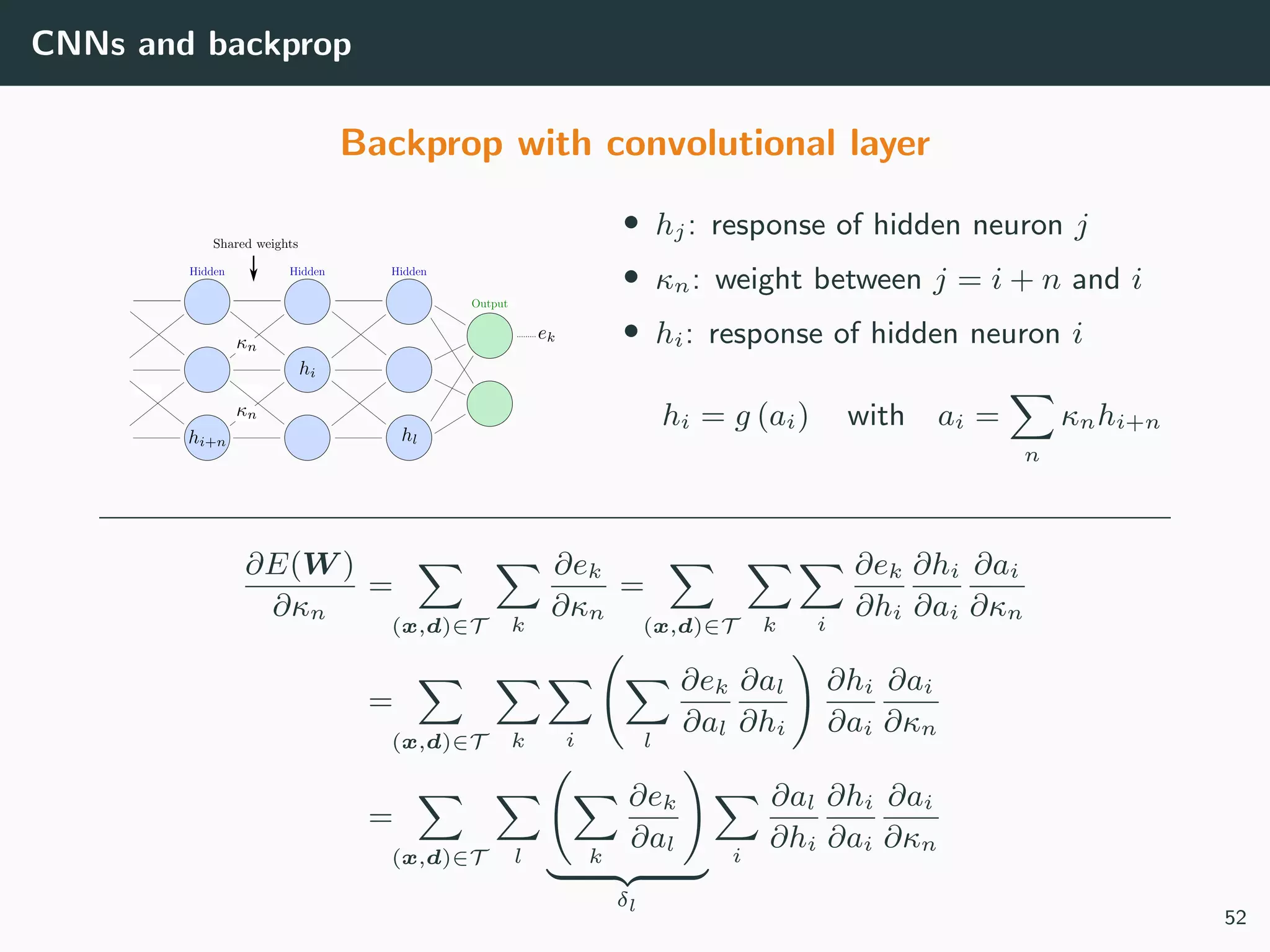 CNNs and backprop
Backprop with convolutional layer
• hj: response of hidden neuron j
• κn: weight between j = i + n and i
• hi: response of hidden neuron i
hi = g (ai) with ai =
n
κnhi+n
∂E(W )
∂κn
=
(x,d)∈T k
∂ek
∂κn
=
(x,d)∈T k i
∂ek
∂hi
∂hi
∂ai
∂ai
∂κn
=
(x,d)∈T k i l
∂ek
∂al
∂al
∂hi
∂hi
∂ai
∂ai
∂κn
=
(x,d)∈T l k
∂ek
∂al
δl
i
∂al
∂hi
∂hi
∂ai
∂ai
∂κn
52
 