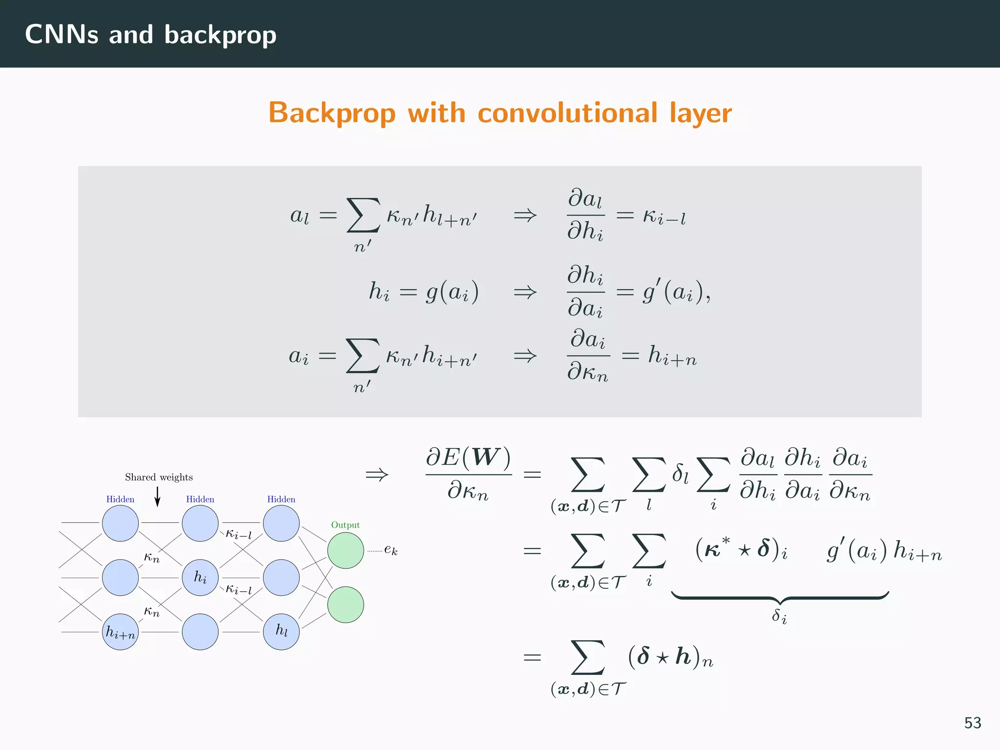 CNNs and backprop
Backprop with convolutional layer
al =
n
κn hl+n ⇒
∂al
∂hi
= κi−l
hi = g(ai) ⇒
∂hi
∂ai
= g (ai),
ai =
n
κn hi+n ⇒
∂ai
∂κn
= hi+n
⇒
∂E(W )
∂κn
=
(x,d)∈T l
δl
i
∂al
∂hi
∂hi
∂ai
∂ai
∂κn
=
(x,d)∈T i
(κ∗
δ)i g (ai)
δi
hi+n
=
(x,d)∈T
(δ h)n
53
 