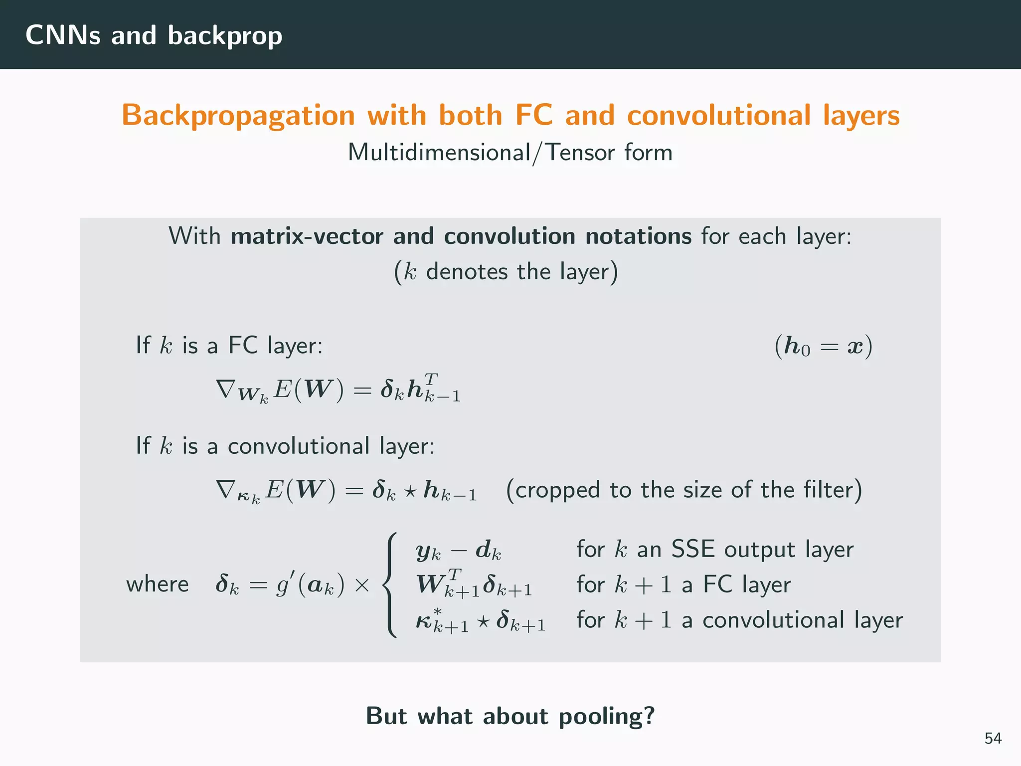 CNNs and backprop
Backpropagation with both FC and convolutional layers
Multidimensional/Tensor form
With matrix-vector and convolution notations for each layer:
(k denotes the layer)
If k is a FC layer: (h0 = x)
Wk E(W ) = δkhT
k−1
If k is a convolutional layer:
κk E(W ) = δk hk−1 (cropped to the size of the ﬁlter)
where δk = g (ak) ×



yk − dk for k an SSE output layer
W T
k+1δk+1 for k + 1 a FC layer
κ∗
k+1 δk+1 for k + 1 a convolutional layer
But what about pooling?
54
 