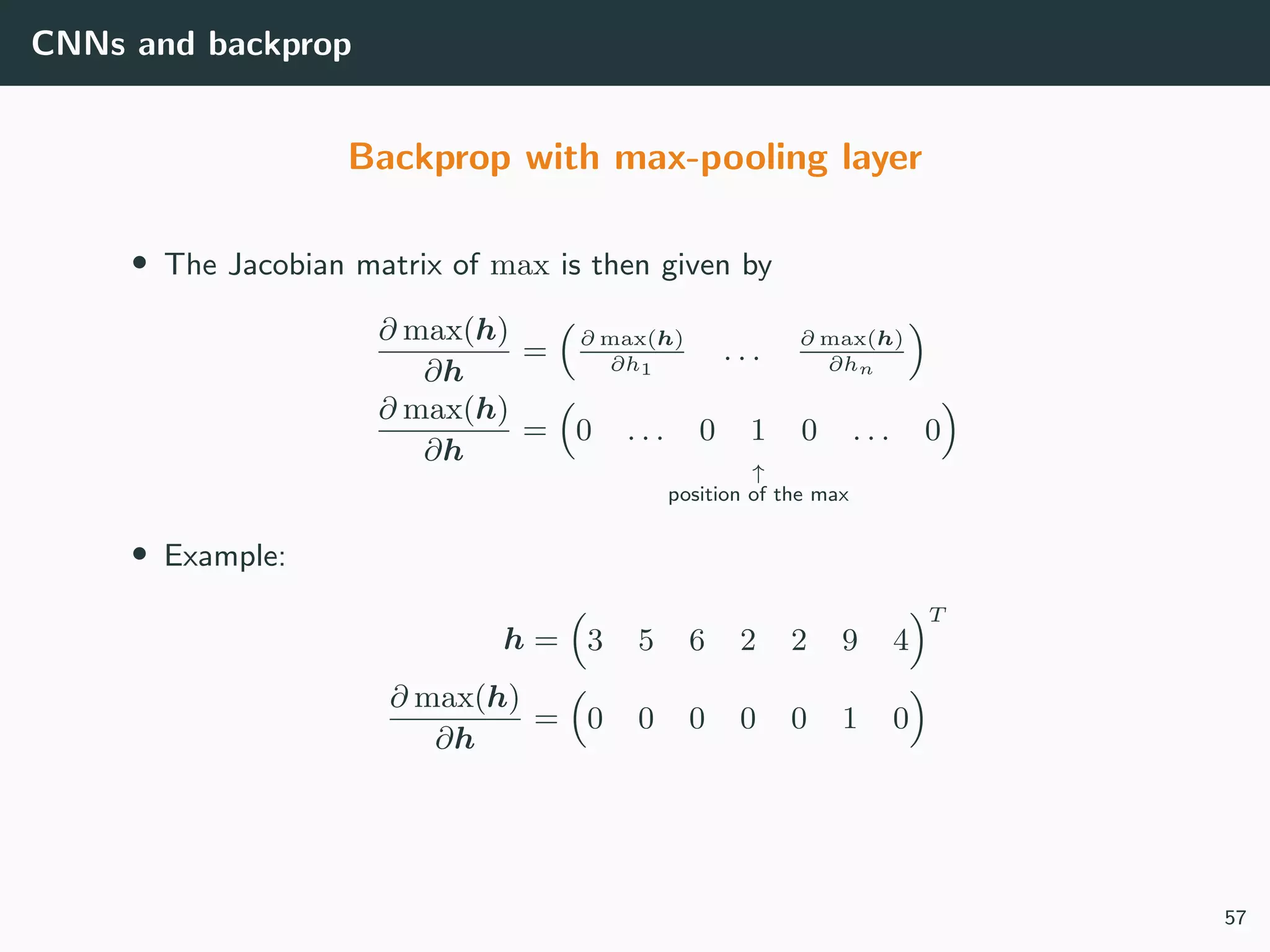 CNNs and backprop
Backprop with max-pooling layer
• The Jacobian matrix of max is then given by
∂ max(h)
∂h
= ∂ max(h)
∂h1
. . . ∂ max(h)
∂hn
∂ max(h)
∂h
= 0 . . . 0 1 0 . . . 0
↑
position of the max
• Example:
h = 3 5 6 2 2 9 4
T
∂ max(h)
∂h
= 0 0 0 0 0 1 0
57
 