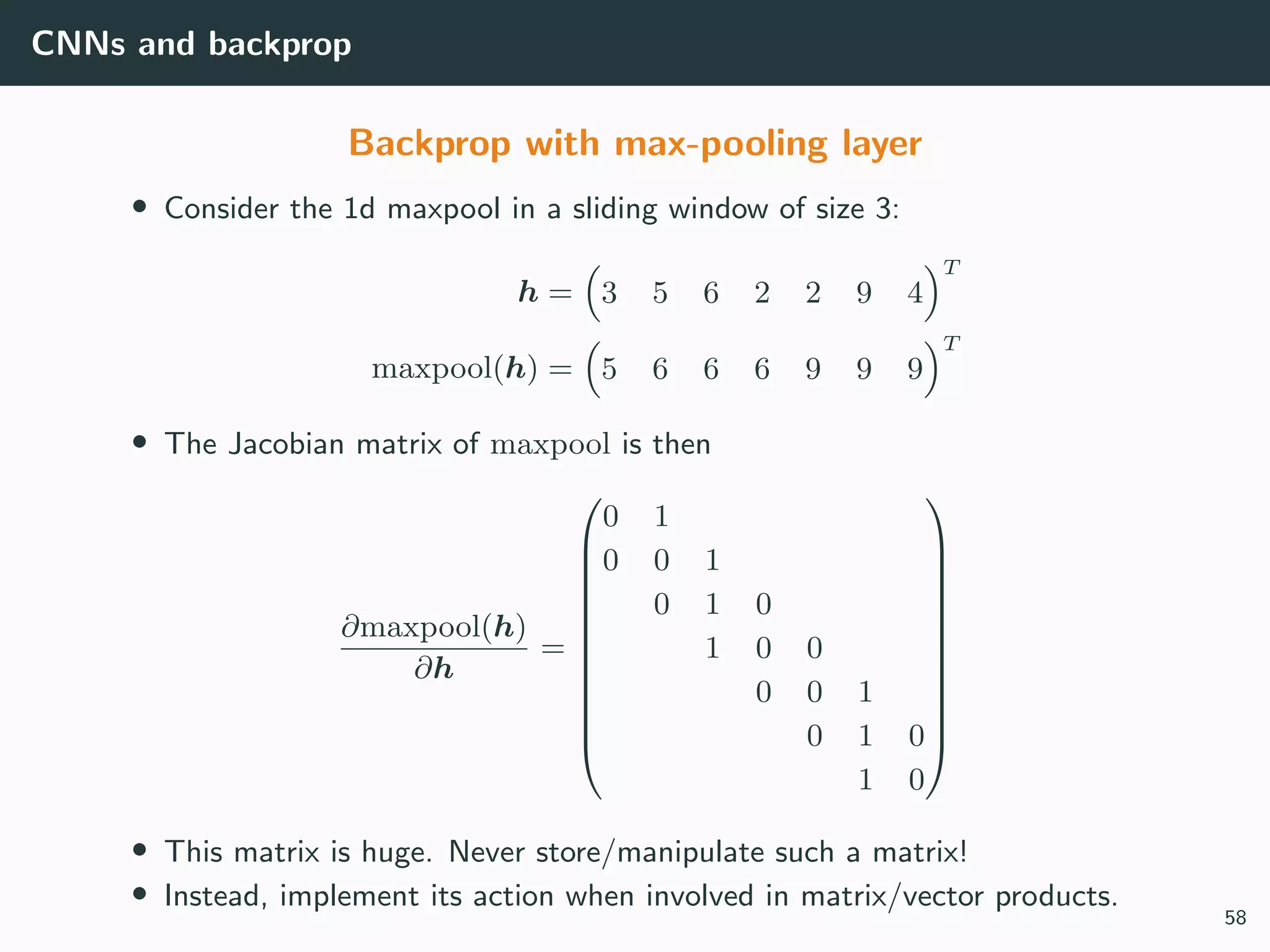 CNNs and backprop
Backprop with max-pooling layer
• Consider the 1d maxpool in a sliding window of size 3:
h = 3 5 6 2 2 9 4
T
maxpool(h) = 5 6 6 6 9 9 9
T
• The Jacobian matrix of maxpool is then
∂maxpool(h)
∂h
=












0 1
0 0 1
0 1 0
1 0 0
0 0 1
0 1 0
1 0












• This matrix is huge. Never store/manipulate such a matrix!
• Instead, implement its action when involved in matrix/vector products.
58
 
