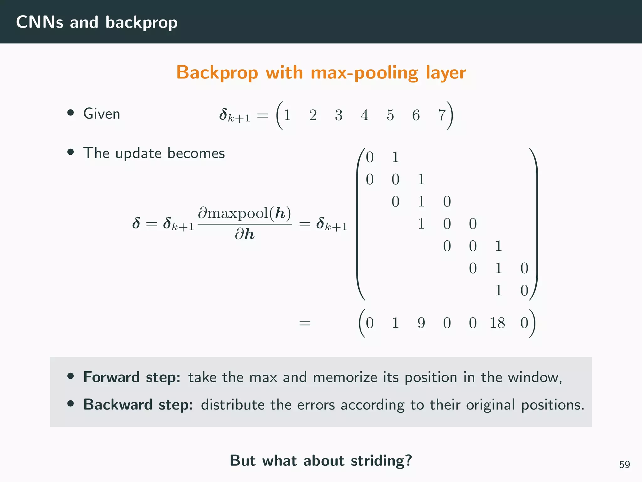 CNNs and backprop
Backprop with max-pooling layer
• Given δk+1 = 1 2 3 4 5 6 7
• The update becomes
δ = δk+1
∂maxpool(h)
∂h
= δk+1












0 1
0 0 1
0 1 0
1 0 0
0 0 1
0 1 0
1 0












= 0 1 9 0 0 18 0
• Forward step: take the max and memorize its position in the window,
• Backward step: distribute the errors according to their original positions.
But what about striding? 59
 