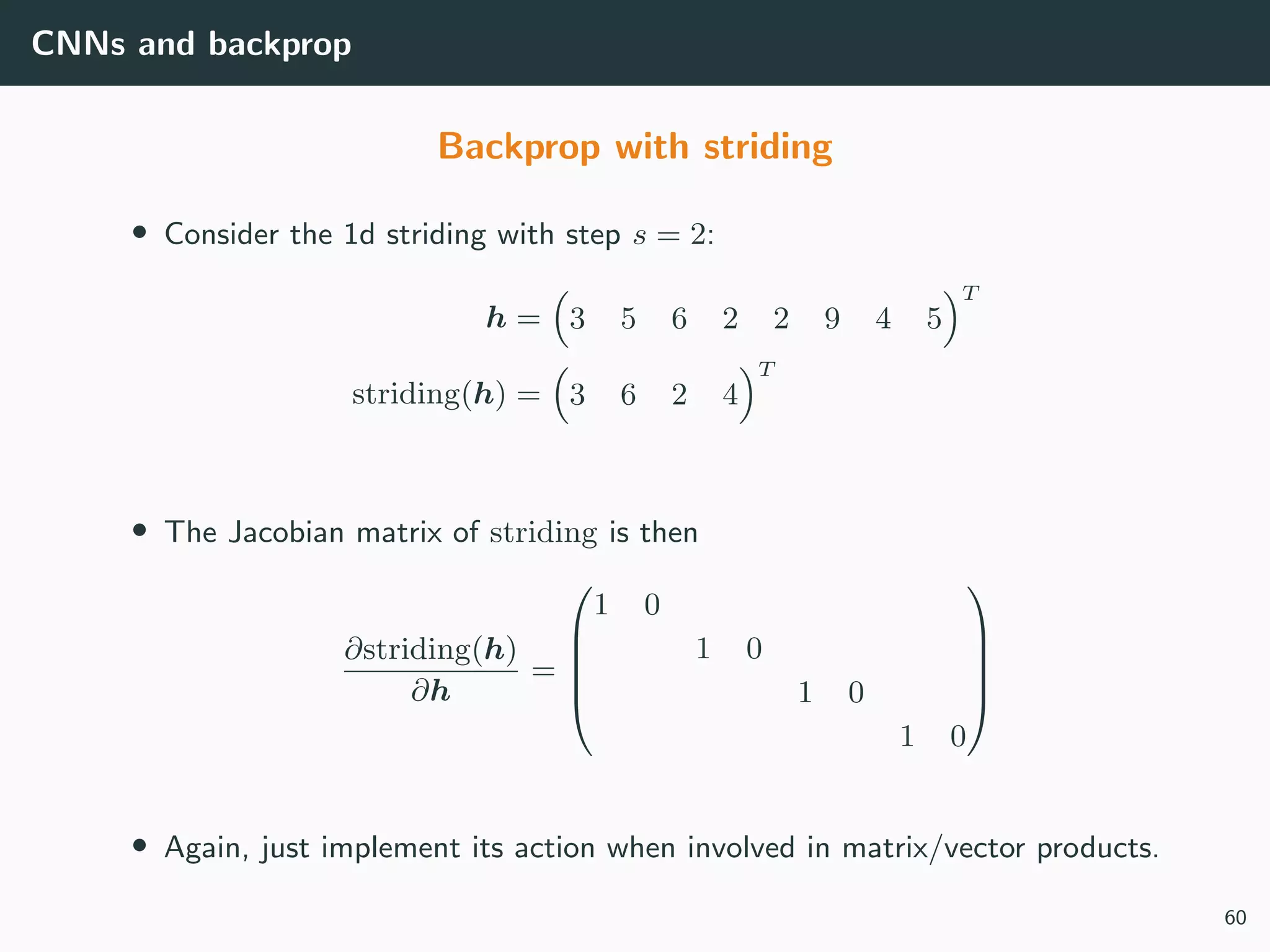 CNNs and backprop
Backprop with striding
• Consider the 1d striding with step s = 2:
h = 3 5 6 2 2 9 4 5
T
striding(h) = 3 6 2 4
T
• The Jacobian matrix of striding is then
∂striding(h)
∂h
=





1 0
1 0
1 0
1 0





• Again, just implement its action when involved in matrix/vector products.
60
 
