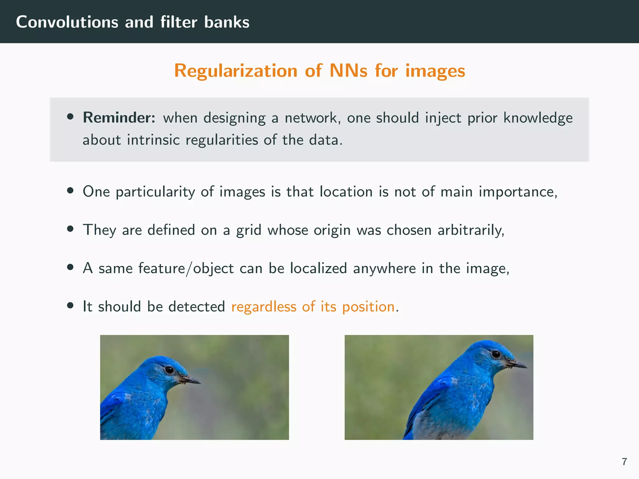 Convolutions and ﬁlter banks
Regularization of NNs for images
• Reminder: when designing a network, one should inject prior knowledge
about intrinsic regularities of the data.
• One particularity of images is that location is not of main importance,
• They are deﬁned on a grid whose origin was chosen arbitrarily,
• A same feature/object can be localized anywhere in the image,
• It should be detected regardless of its position.
7
 