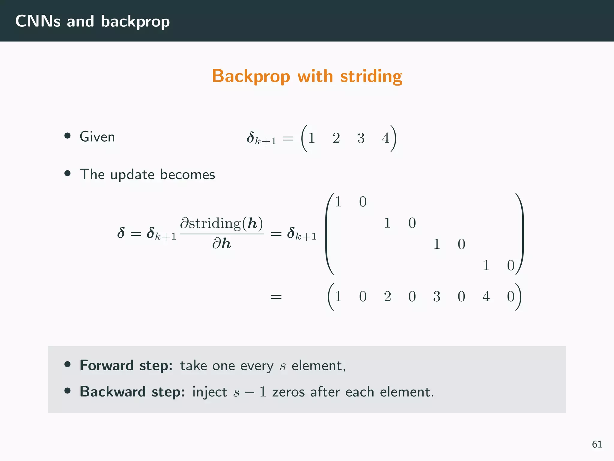 CNNs and backprop
Backprop with striding
• Given δk+1 = 1 2 3 4
• The update becomes
δ = δk+1
∂striding(h)
∂h
= δk+1





1 0
1 0
1 0
1 0





= 1 0 2 0 3 0 4 0
• Forward step: take one every s element,
• Backward step: inject s − 1 zeros after each element.
61
 