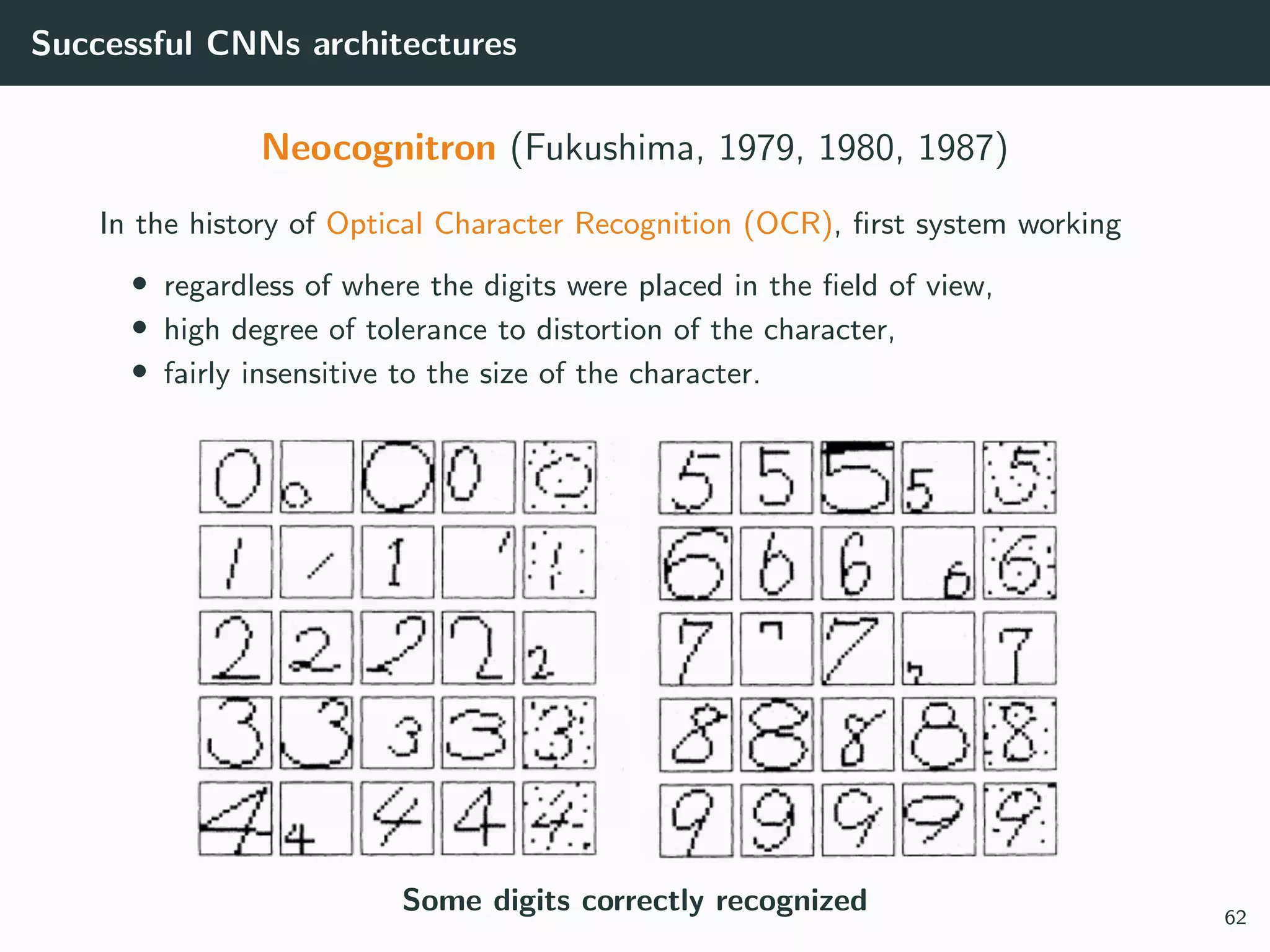 Successful CNNs architectures
Neocognitron (Fukushima, 1979, 1980, 1987)
In the history of Optical Character Recognition (OCR), ﬁrst system working
• regardless of where the digits were placed in the ﬁeld of view,
• high degree of tolerance to distortion of the character,
• fairly insensitive to the size of the character.
Some digits correctly recognized 62
 