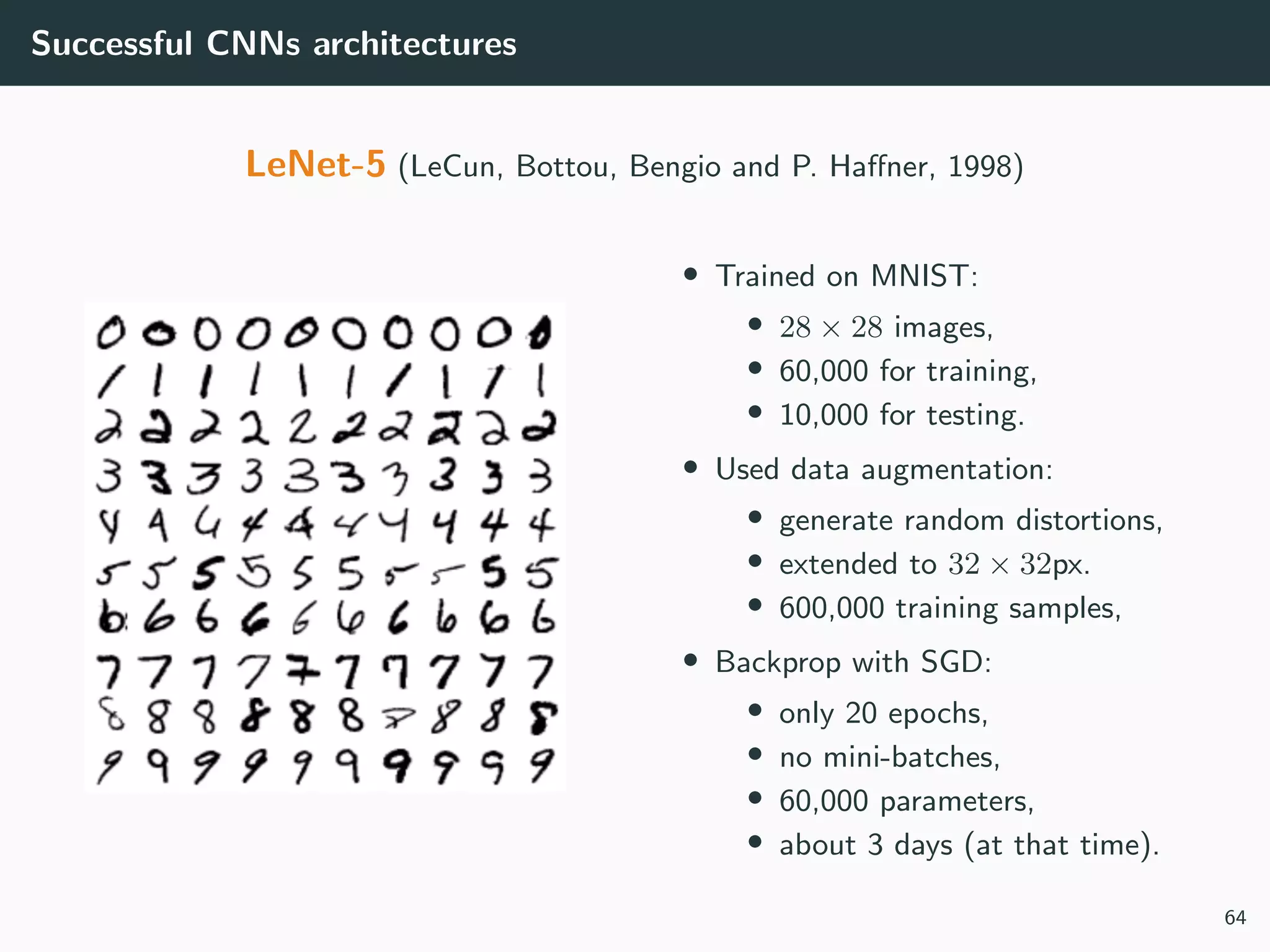 Successful CNNs architectures
LeNet-5 (LeCun, Bottou, Bengio and P. Haﬀner, 1998)
• Trained on MNIST:
• 28 × 28 images,
• 60,000 for training,
• 10,000 for testing.
• Used data augmentation:
• generate random distortions,
• extended to 32 × 32px.
• 600,000 training samples,
• Backprop with SGD:
• only 20 epochs,
• no mini-batches,
• 60,000 parameters,
• about 3 days (at that time).
64
 