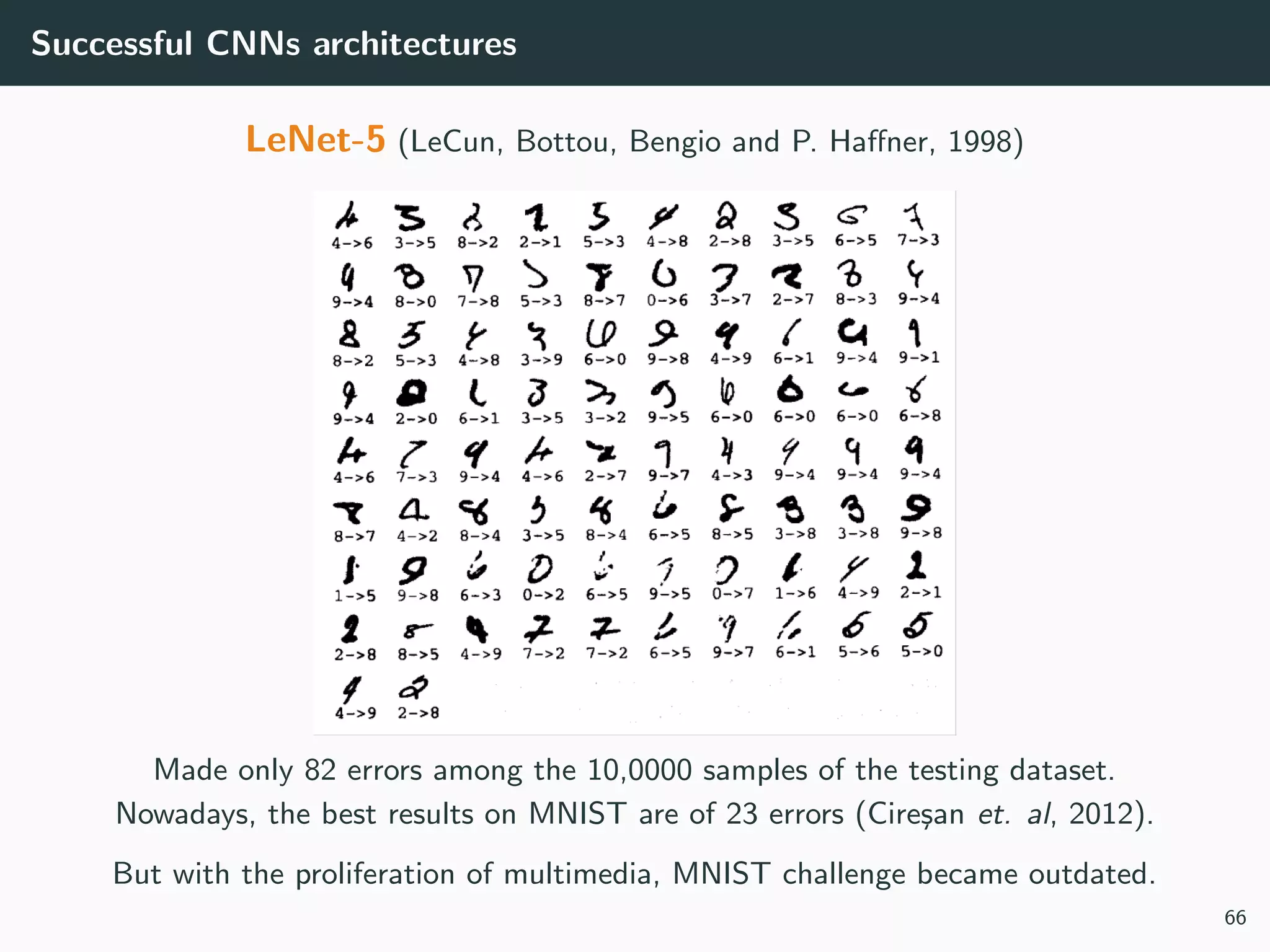 Successful CNNs architectures
LeNet-5 (LeCun, Bottou, Bengio and P. Haﬀner, 1998)
Made only 82 errors among the 10,0000 samples of the testing dataset.
Nowadays, the best results on MNIST are of 23 errors (Cire¸san et. al, 2012).
But with the proliferation of multimedia, MNIST challenge became outdated.
66
 