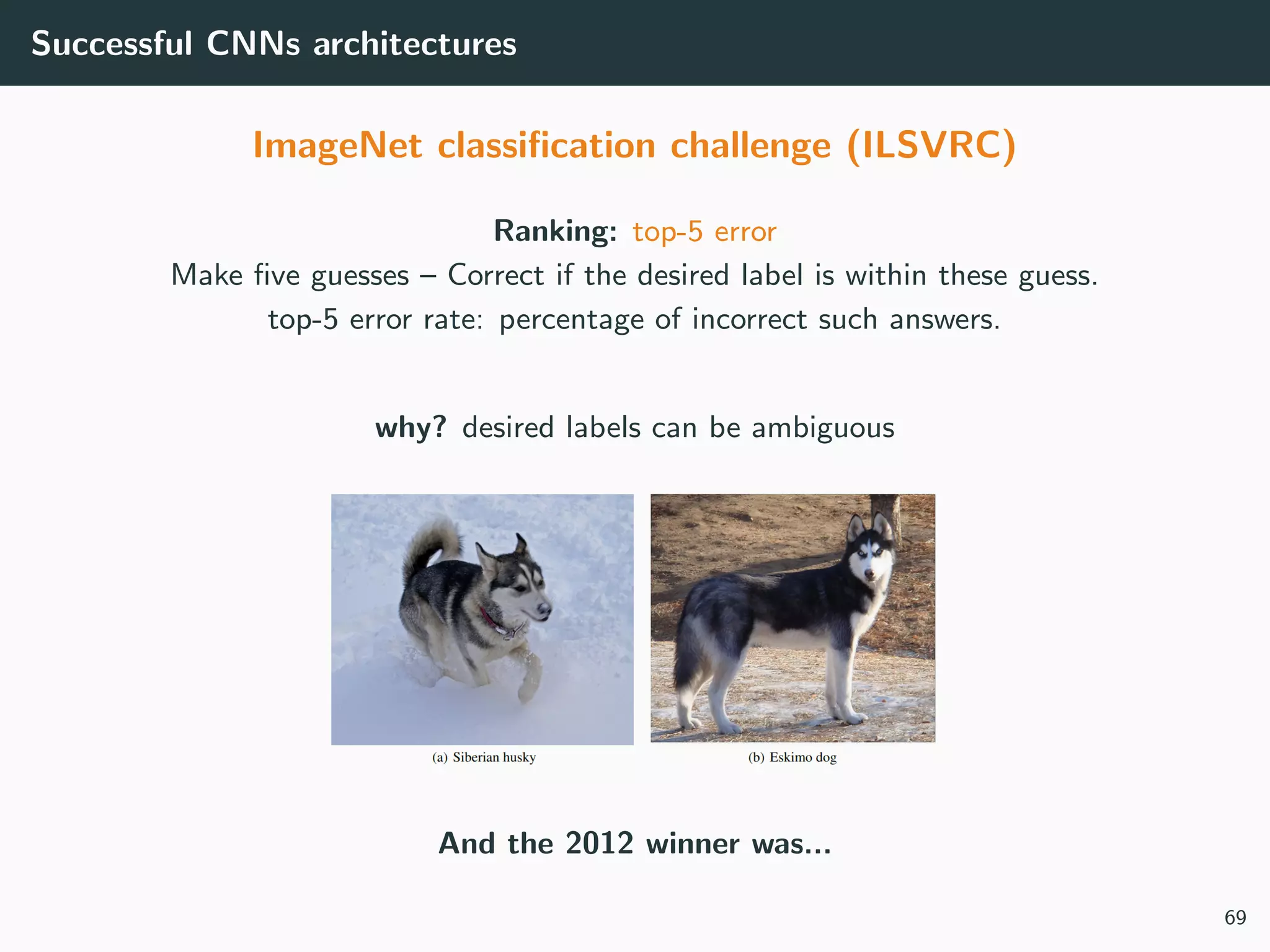 Successful CNNs architectures
ImageNet classiﬁcation challenge (ILSVRC)
Ranking: top-5 error
Make ﬁve guesses – Correct if the desired label is within these guess.
top-5 error rate: percentage of incorrect such answers.
why? desired labels can be ambiguous
And the 2012 winner was...
69
 