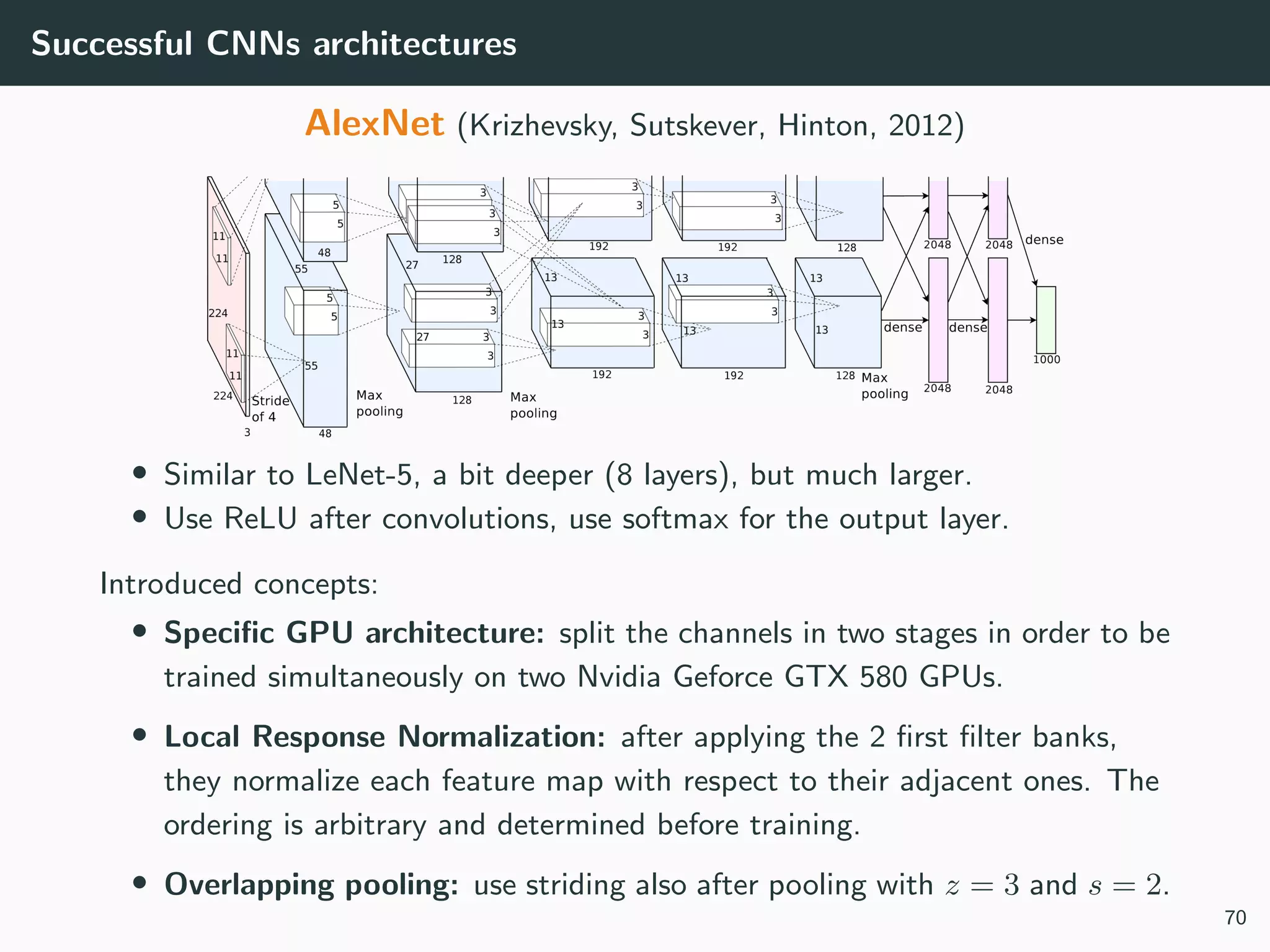 Successful CNNs architectures
AlexNet (Krizhevsky, Sutskever, Hinton, 2012)
• Similar to LeNet-5, a bit deeper (8 layers), but much larger.
• Use ReLU after convolutions, use softmax for the output layer.
Introduced concepts:
• Speciﬁc GPU architecture: split the channels in two stages in order to be
trained simultaneously on two Nvidia Geforce GTX 580 GPUs.
• Local Response Normalization: after applying the 2 ﬁrst ﬁlter banks,
they normalize each feature map with respect to their adjacent ones. The
ordering is arbitrary and determined before training.
• Overlapping pooling: use striding also after pooling with z = 3 and s = 2.
70
 