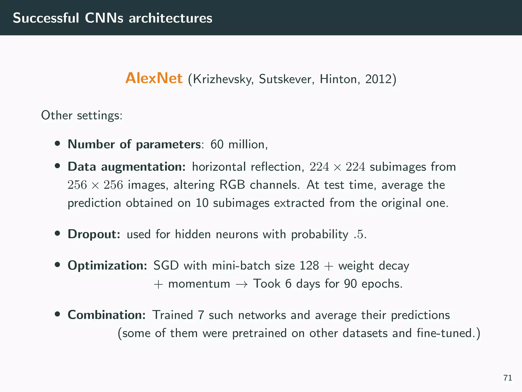 Successful CNNs architectures
AlexNet (Krizhevsky, Sutskever, Hinton, 2012)
Other settings:
• Number of parameters: 60 million,
• Data augmentation: horizontal reﬂection, 224 × 224 subimages from
256 × 256 images, altering RGB channels. At test time, average the
prediction obtained on 10 subimages extracted from the original one.
• Dropout: used for hidden neurons with probability .5.
• Optimization: SGD with mini-batch size 128 + weight decay
+ momentum → Took 6 days for 90 epochs.
• Combination: Trained 7 such networks and average their predictions
(some of them were pretrained on other datasets and ﬁne-tuned.)
71
 