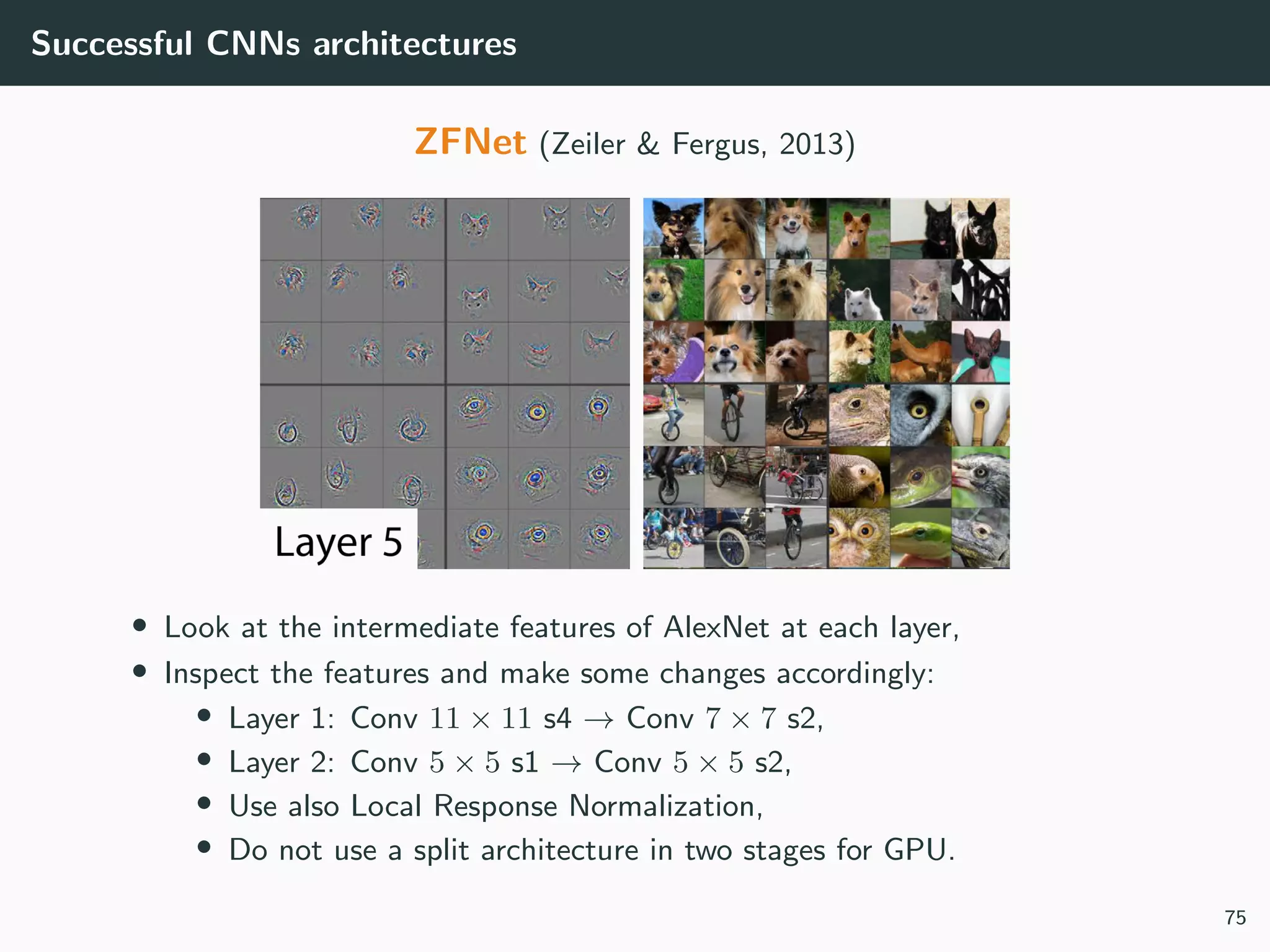 Successful CNNs architectures
ZFNet (Zeiler & Fergus, 2013)
• Look at the intermediate features of AlexNet at each layer,
• Inspect the features and make some changes accordingly:
• Layer 1: Conv 11 × 11 s4 → Conv 7 × 7 s2,
• Layer 2: Conv 5 × 5 s1 → Conv 5 × 5 s2,
• Use also Local Response Normalization,
• Do not use a split architecture in two stages for GPU.
75
 