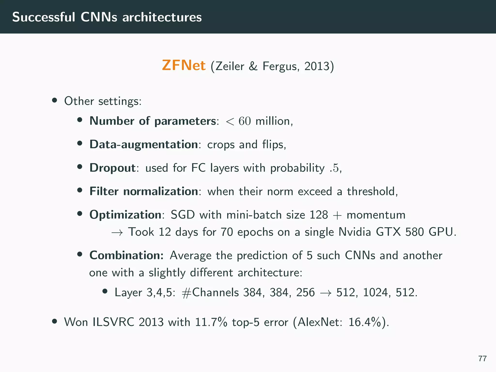 Successful CNNs architectures
ZFNet (Zeiler & Fergus, 2013)
• Other settings:
• Number of parameters: < 60 million,
• Data-augmentation: crops and ﬂips,
• Dropout: used for FC layers with probability .5,
• Filter normalization: when their norm exceed a threshold,
• Optimization: SGD with mini-batch size 128 + momentum
→ Took 12 days for 70 epochs on a single Nvidia GTX 580 GPU.
• Combination: Average the prediction of 5 such CNNs and another
one with a slightly diﬀerent architecture:
• Layer 3,4,5: #Channels 384, 384, 256 → 512, 1024, 512.
• Won ILSVRC 2013 with 11.7% top-5 error (AlexNet: 16.4%).
77
 