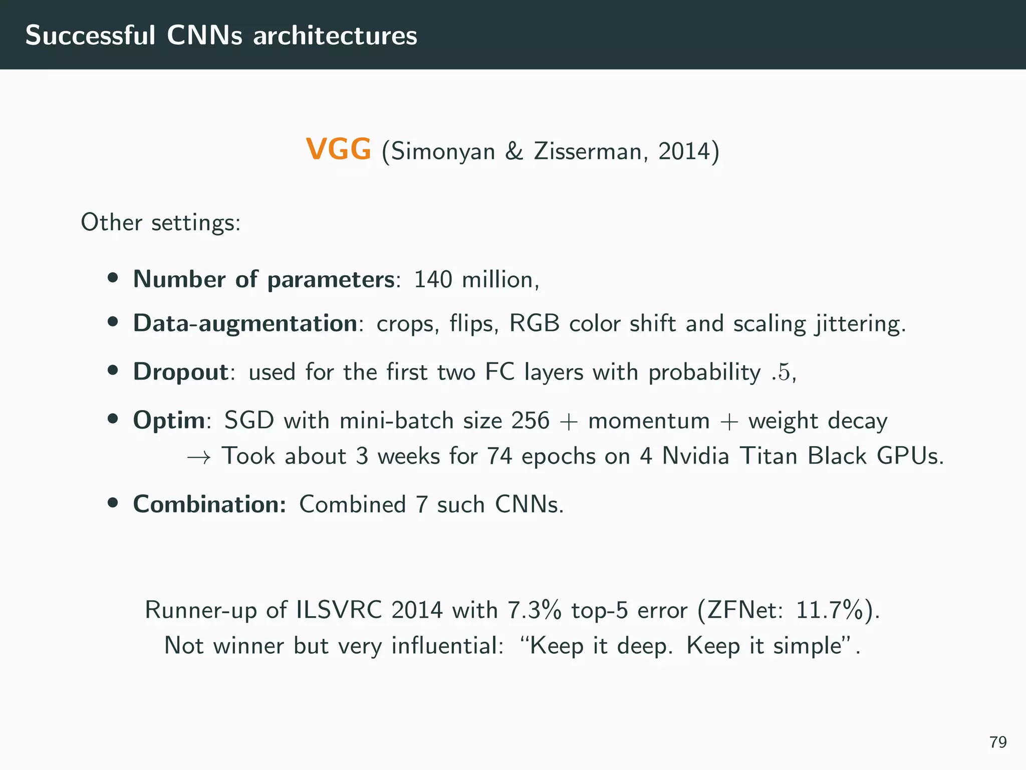 Successful CNNs architectures
VGG (Simonyan & Zisserman, 2014)
Other settings:
• Number of parameters: 140 million,
• Data-augmentation: crops, ﬂips, RGB color shift and scaling jittering.
• Dropout: used for the ﬁrst two FC layers with probability .5,
• Optim: SGD with mini-batch size 256 + momentum + weight decay
→ Took about 3 weeks for 74 epochs on 4 Nvidia Titan Black GPUs.
• Combination: Combined 7 such CNNs.
Runner-up of ILSVRC 2014 with 7.3% top-5 error (ZFNet: 11.7%).
Not winner but very inﬂuential: “Keep it deep. Keep it simple”.
79
 