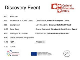 Discovery Event
9.30    Welcome

9.35    Introduction to 4CNW Talent      Carol Sinclair, Cultural Enterprise Office

9.50    Background                       Mary McAuliffe, Creative State North West

10.05   Case Study                       Sharon Eastwood, Woodrow & David Quinn, Avenir

10.30   Making an Application            Carol Sinclair, Cultural Enterprise Office

10.40   Break for coffee set up/coffee

11.10   Q&A                              All speakers

11.30   Finish
 