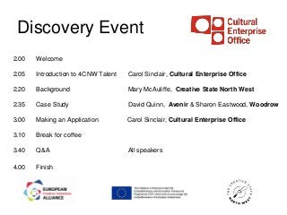 Discovery Event
2.00   Welcome

2.05   Introduction to 4CNW Talent   Carol Sinclair, Cultural Enterprise Office

2.20   Background                    Mary McAuliffe, Creative State North West

2.35   Case Study                    David Quinn, Avenir & Sharon Eastwood, Woodrow

3.00   Making an Application         Carol Sinclair, Cultural Enterprise Office

3.10   Break for coffee

3.40   Q&A                           All speakers

4.00   Finish
 