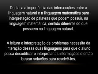 Destaca a importância das intersecções entre a
linguagem natural e a linguagem matemática para
interpretação de palavras que podem possuir, na
linguagem matemática, sentido diferente do que
possuem na linguagem natural.
A leitura e interpretação de problemas necessita da
interação dessas duas linguagens para que o aluno
possa decodificar e interpretar as informações e então
buscar soluções para resolvê-los.
 