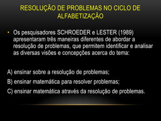 RESOLUÇÃO DE PROBLEMAS NO CICLO DE
ALFABETIZAÇÃO
• Os pesquisadores SCHROEDER e LESTER (1989)
apresentaram três maneiras diferentes de abordar a
resolução de problemas, que permitem identificar e analisar
as diversas visões e concepções acerca do tema:
A) ensinar sobre a resolução de problemas;
B) ensinar matemática para resolver problemas;
C) ensinar matemática através da resolução de problemas.
 