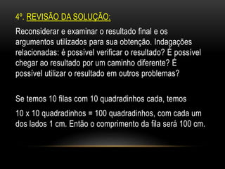 4º. REVISÃO DA SOLUÇÃO:
Reconsiderar e examinar o resultado final e os
argumentos utilizados para sua obtenção. Indagações
relacionadas: é possível verificar o resultado? É possível
chegar ao resultado por um caminho diferente? É
possível utilizar o resultado em outros problemas?
Se temos 10 filas com 10 quadradinhos cada, temos
10 x 10 quadradinhos = 100 quadradinhos, com cada um
dos lados 1 cm. Então o comprimento da fila será 100 cm.
 