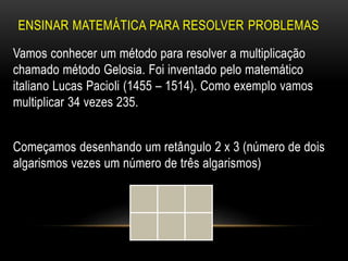 ENSINAR MATEMÁTICA PARA RESOLVER PROBLEMAS
Vamos conhecer um método para resolver a multiplicação
chamado método Gelosia. Foi inventado pelo matemático
italiano Lucas Pacioli (1455 – 1514). Como exemplo vamos
multiplicar 34 vezes 235.
Começamos desenhando um retângulo 2 x 3 (número de dois
algarismos vezes um número de três algarismos)
 