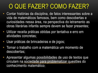 O QUE FAZER? COMO FAZER?
• Contar histórias da disciplina, de fatos interessantes sobre a
vida de matemáticos famosos, bem como descobertas e
curiosidades nessa área, na perspectiva do letramento as
obras literárias infantis sempre devem se fazer presentes;
• Utilizar receita práticas obtidas por tentativa e erro em
atividades concretas;
• Usar práticas de brincadeiras e de jogos;
• Tornar o trabalho com a matemática um momento de
descobertas;
• Apresentar algumas possibilidades de uso de textos que
circulam na sociedade para problematizar questões do
conhecimento matemático;
 
