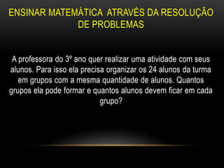 ENSINAR MATEMÁTICA ATRAVÉS DA RESOLUÇÃO
DE PROBLEMAS
A professora do 3º ano quer realizar uma atividade com seus
alunos. Para isso ela precisa organizar os 24 alunos da turma
em grupos com a mesma quantidade de alunos. Quantos
grupos ela pode formar e quantos alunos devem ficar em cada
grupo?
 