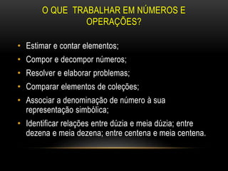 O QUE TRABALHAR EM NÚMEROS E
OPERAÇÕES?
• Estimar e contar elementos;
• Compor e decompor números;
• Resolver e elaborar problemas;
• Comparar elementos de coleções;
• Associar a denominação de número à sua
representação simbólica;
• Identificar relações entre dúzia e meia dúzia; entre
dezena e meia dezena; entre centena e meia centena.
 