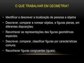 O QUE TRABALHAR EM GEOMETRIA?
• Identificar e descrever a localização de pessoas e objetos
• Descrever, comparar e nomear objetos, e figuras planas, em
diferentes disposições;
• Reconhecer as representações das figuras geométricas
espaciais;
• Descrever, comparar, classificar figuras por características
comuns;
• Reconhecer figuras congruentes (iguais).
 