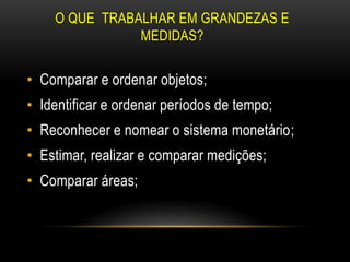 O QUE TRABALHAR EM GRANDEZAS E
MEDIDAS?
• Comparar e ordenar objetos;
• Identificar e ordenar períodos de tempo;
• Reconhecer e nomear o sistema monetário;
• Estimar, realizar e comparar medições;
• Comparar áreas;
 