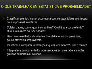 O QUE TRABALHAR EM ESTATÍSTICA E PROBABILIDADE?
• Classificar eventos, como: acontecerá com certeza, talvez acontecerá,
ou é impossível acontecer.
• Coletar dados, como: qual é o seu time? Qual é sua cor preferida?
Qual é o número do seu sapato?
• Descrever resultados de eventos do cotidiano, como: prováveis,
pouco prováveis, improváveis.
• Identificar e comparar informações: quem tem menos? Qual o maior?
• Interpretar e comparar dados apresentados em uma tabela simples,
gráficos de barras ou colunas.
 