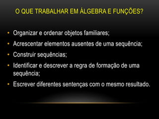 O QUE TRABALHAR EM ÁLGEBRA E FUNÇÕES?
• Organizar e ordenar objetos familiares;
• Acrescentar elementos ausentes de uma sequência;
• Construir sequências;
• Identificar e descrever a regra de formação de uma
sequência;
• Escrever diferentes sentenças com o mesmo resultado.
 