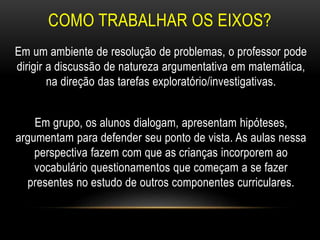 COMO TRABALHAR OS EIXOS?
Em um ambiente de resolução de problemas, o professor pode
dirigir a discussão de natureza argumentativa em matemática,
na direção das tarefas exploratório/investigativas.
Em grupo, os alunos dialogam, apresentam hipóteses,
argumentam para defender seu ponto de vista. As aulas nessa
perspectiva fazem com que as crianças incorporem ao
vocabulário questionamentos que começam a se fazer
presentes no estudo de outros componentes curriculares.
 