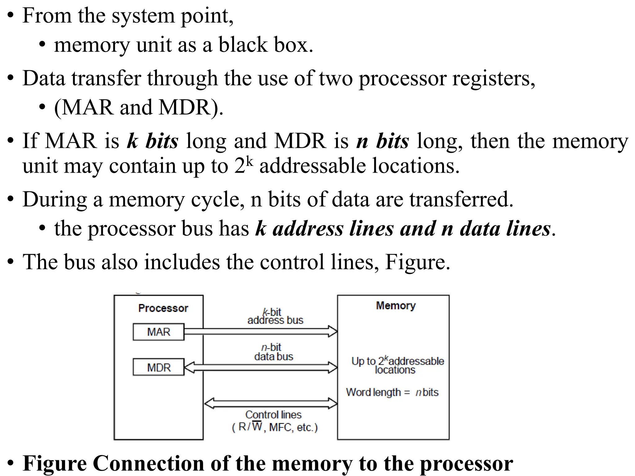 • From the system point,
• memory unit as a black box.
• Data transfer through the use of two processor registers,
• (MAR and MDR).
• If MAR is k bits long and MDR is n bits long, then the memory
unit may contain up to 2k addressable locations.
• During a memory cycle, n bits of data are transferred.
• the processor bus has k address lines and n data lines.
• The bus also includes the control lines, Figure.
• Figure Connection of the memory to the processor
 
