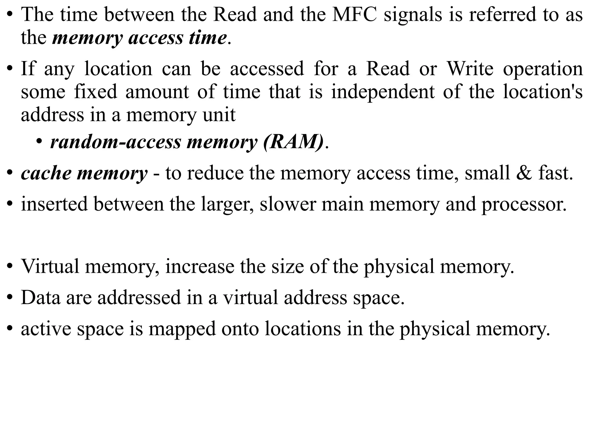 • The time between the Read and the MFC signals is referred to as
the memory access time.
• If any location can be accessed for a Read or Write operation
some fixed amount of time that is independent of the location's
address in a memory unit
• random-access memory (RAM).
• cache memory - to reduce the memory access time, small & fast.
• inserted between the larger, slower main memory and processor.
• Virtual memory, increase the size of the physical memory.
• Data are addressed in a virtual address space.
• active space is mapped onto locations in the physical memory.
 
