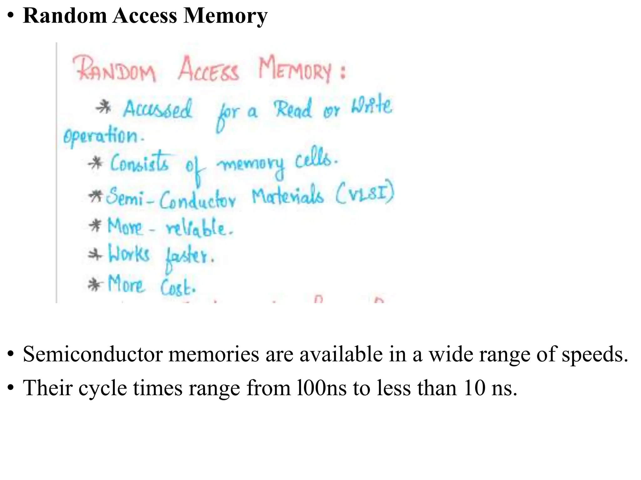 • Random Access Memory
• Semiconductor memories are available in a wide range of speeds.
• Their cycle times range from l00ns to less than 10 ns.
 