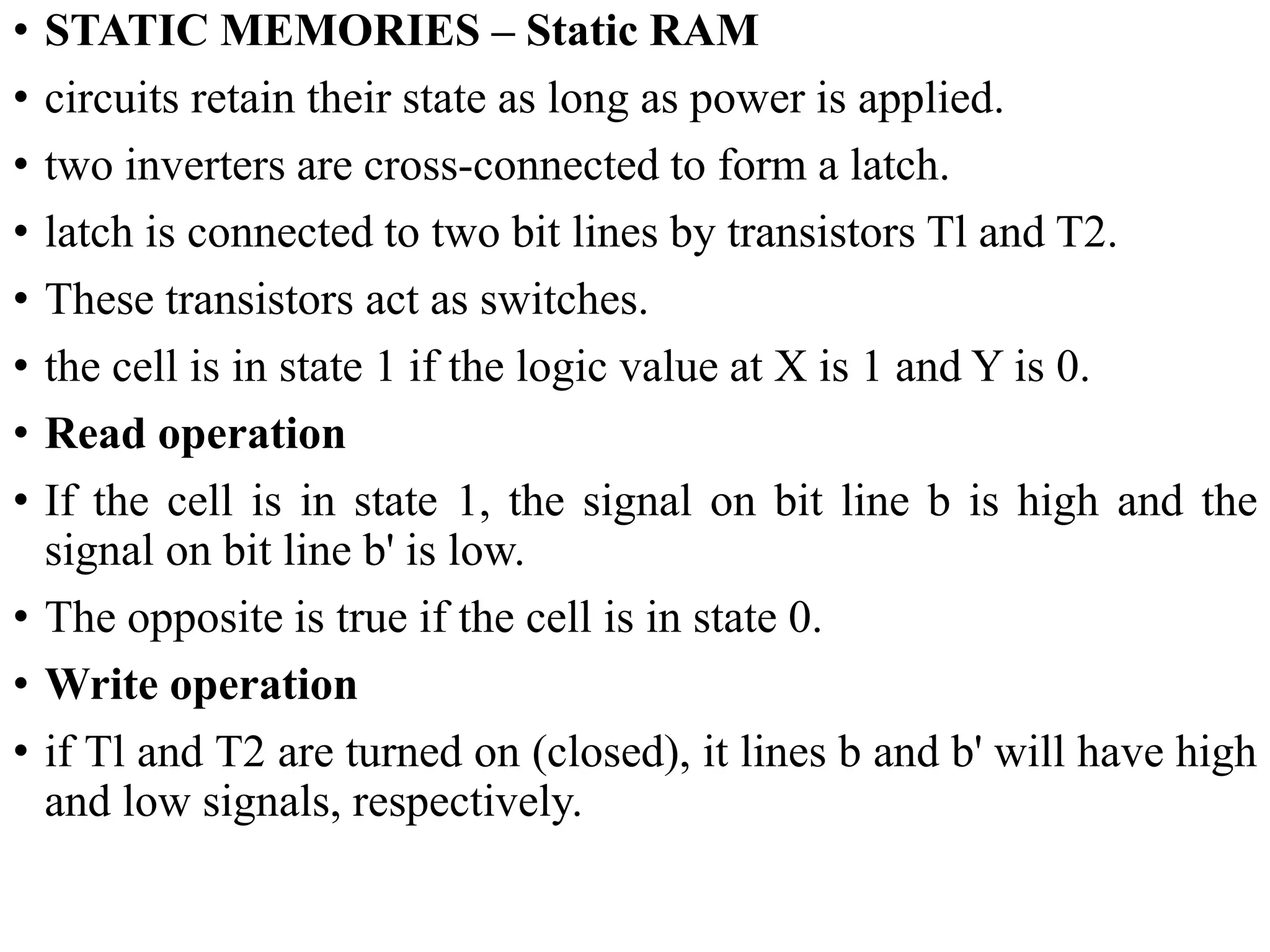 • STATIC MEMORIES – Static RAM
• circuits retain their state as long as power is applied.
• two inverters are cross-connected to form a latch.
• latch is connected to two bit lines by transistors Tl and T2.
• These transistors act as switches.
• the cell is in state 1 if the logic value at X is 1 and Y is 0.
• Read operation
• If the cell is in state 1, the signal on bit line b is high and the
signal on bit line b' is low.
• The opposite is true if the cell is in state 0.
• Write operation
• if Tl and T2 are turned on (closed), it lines b and b' will have high
and low signals, respectively.
 