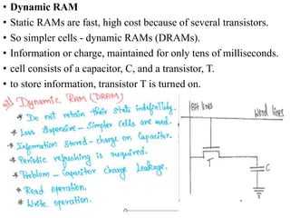 • Dynamic RAM
• Static RAMs are fast, high cost because of several transistors.
• So simpler cells - dynamic RAMs (DRAMs).
• Information or charge, maintained for only tens of milliseconds.
• cell consists of a capacitor, C, and a transistor, T.
• to store information, transistor T is turned on.
 