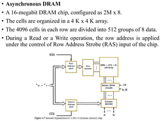 • Asynchronous DRAM
• A 16-megabit DRAM chip, configured as 2M x 8.
• The cells are organized in a 4 K x 4 K array.
• The 4096 cells in each row are divided into 512 groups of 8 data.
• During a Read or a Write operation, the row address is applied
under the control of Row Address Strobe (RAS) input of the chip.
 