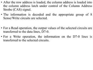 • After the row address is loaded, the column address is loaded into
the column address latch under control of the Column Address
Strobe (CAS) signal.
• The information is decoded and the appropriate group of 8
Sense/Write circuits are selected.
• For a Read operation, the output values of the selected circuits are
transferred to the data lines, D7-0.
• For a Write operation, the information on the D7-0 lines is
transferred to the selected circuits.
 