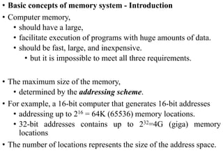 • Basic concepts of memory system - Introduction
• Computer memory,
• should have a large,
• facilitate execution of programs with huge amounts of data.
• should be fast, large, and inexpensive.
• but it is impossible to meet all three requirements.
• The maximum size of the memory,
• determined by the addressing scheme.
• For example, a 16-bit computer that generates 16-bit addresses
• addressing up to 216 = 64K (65536) memory locations.
• 32-bit addresses contains up to 232=4G (giga) memory
locations
• The number of locations represents the size of the address space.
 