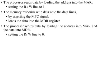 • The processor reads data by loading the address into the MAR,
• setting the R / W line to 1.
• The memory responds with data onto the data lines,
• by asserting the MFC signal.
• loads the data into the MDR register.
• The processor writes data by loading the address into MAR and
the data into MDR.
• setting the R/ W line to 0.
 