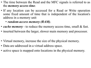 • The time between the Read and the MFC signals is referred to as
the memory access time.
• If any location can be accessed for a Read or Write operation
some fixed amount of time that is independent of the location's
address in a memory unit
• random-access memory (RAM).
• cache memory - to reduce the memory access time, small & fast.
• inserted between the larger, slower main memory and processor.
• Virtual memory, increase the size of the physical memory.
• Data are addressed in a virtual address space.
• active space is mapped onto locations in the physical memory.
 
