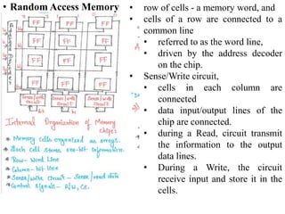• Random Access Memory • row of cells - a memory word, and
• cells of a row are connected to a
common line
• referred to as the word line,
• driven by the address decoder
on the chip.
• Sense/Write circuit,
• cells in each column are
connected
• data input/output lines of the
chip are connected.
• during a Read, circuit transmit
the information to the output
data lines.
• During a Write, the circuit
receive input and store it in the
cells.
 