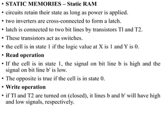 • STATIC MEMORIES – Static RAM
• circuits retain their state as long as power is applied.
• two inverters are cross-connected to form a latch.
• latch is connected to two bit lines by transistors Tl and T2.
• These transistors act as switches.
• the cell is in state 1 if the logic value at X is 1 and Y is 0.
• Read operation
• If the cell is in state 1, the signal on bit line b is high and the
signal on bit line b' is low.
• The opposite is true if the cell is in state 0.
• Write operation
• if Tl and T2 are turned on (closed), it lines b and b' will have high
and low signals, respectively.
 